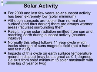 Solar Activity For 2009 and last few years solar sunspot activity has been extremely low (solar minimum) Although sunspots are cooler than normal sun surface (and thus darker) there are always warmer areas (faculae) surrounding them Result: higher solar radiation emitted from sun and reaching earth during sunspot activity (counter-intuitive) Normally this effect follows 11 year cycle which tracks strength of suns magnetic field (not a hard and fast rule) Impacts of this cycle on earth surface temperature record in dispute (may be as great as 0.1 degrees Celsius from solar minimum to solar maximum with time lag of year or two) 