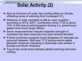 Solar Activity (2) Now at minimum of cycle; has cooling effect on climate, offsetting some of warming from increased CO 2 Influence of solar variability is still an open question; according to IPCC 2007 1  contribution since 1750 is about 10% of that due to anthropogenic forcing (i.e. greenhouse gases have much larger effect) Some measurements indicate magnetic strength of sunspots has been reducing over past several decades If trend continues sunspots could disappear for decades as occurred between 1645 and 1715 during period called Maunder minimum (resulting in extremely cold winters in Europe and North America) Tug-of-war could arise between global warming and solar cooling. 