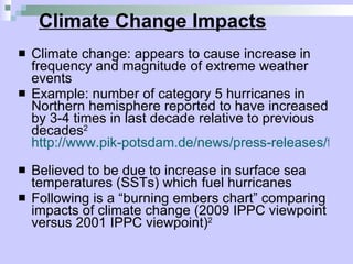 Climate Change Impacts Climate change: appears to cause increase in frequency and magnitude of extreme weather events Example: number of category 5 hurricanes in Northern hemisphere reported to have increased by 3-4 times in last decade relative to previous decades 2   http://www.pik-potsdam.de/news/press-releases/files/synthesis-report-web.pdf   Believed to be due to increase in surface sea temperatures (SSTs) which fuel hurricanes Following is a “burning embers chart” comparing impacts of climate change (2009 IPPC viewpoint versus 2001 IPPC viewpoint) 2 