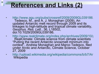 References and Links (2) http://www.agu.org/pubs/crossref/2009/2009GL039186.shtml   Tedesco, M., and A. J. Monaghan (2009), An updated Antarctic melt record through 2009 and its linkages to high-latitude and tropical climate variability,  Geophys. Res. Lett. , 36, L18502, doi:10.1029/2009GL039186. http://www.realclimate.org/index.php/archives/2009/10/putting-the-recent-antarctic-snowmelt-minimum-into-context/   RealClimate: Climate science from climate scientists “Putting the recent Antarctic snowmelt minimum into context”, Andrew Monaghan and Marco Tedesco, filed under Arctic and Antarctic, Climate Science, October 27, 2009 http://upload.wikimedia.org/wikipedia/commons/b/b7/AntarcticBedrock.jpg  Wikipedia 