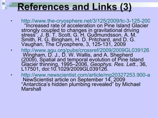 References and Links (3) http://www.the-cryosphere.net/3/125/2009/tc-3-125-2009.pdf   “Increased rate of acceleration on Pine Island Glacier strongly coupled to changes in gravitational driving stress”, J. B. T. Scott, G. H. Gudmundsson, A. M. Smith, R. G. Bingham, H. D. Pritchard, and D. G. Vaughan, The Cryosphere, 3, 125-131, 2009  http://www.agu.org/pubs/crossref/2009/2009GL039126.shtml  Wingham, D. J., D. W. Wallis, and A. Shepherd (2009), Spatial and temporal evolution of Pine Island Glacier thinning, 1995–2006,  Geophys. Res. Lett. , 36, L17501, doi:10.1029/2009GL039126. http://www.newscientist.com/article/mg20327253.900-antarcticas-hidden-plumbing-revealed.html  NewScientist article on September 14, 2009 “Antarctica’s hidden plumbing revealed” by Michael Marshall  
