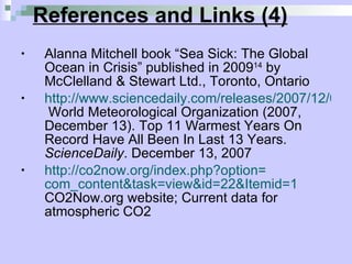 References and Links (4) Alanna Mitchell book “Sea Sick: The Global Ocean in Crisis” published in 2009 14  by McClelland & Stewart Ltd., Toronto, Ontario http://www.sciencedaily.com/releases/2007/12/071213101419.htm  World Meteorological Organization (2007, December 13). Top 11 Warmest Years On Record Have All Been In Last 13 Years.  ScienceDaily . December 13, 2007 http://co2now.org/index.php?option= com_content&task = view&id =22&Itemid=1  CO2Now.org website; Current data for atmospheric CO2 
