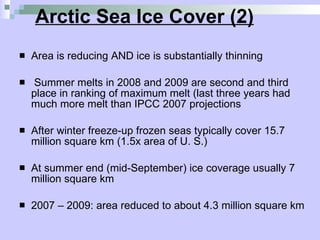 Arctic Sea Ice Cover (2) Area is reducing AND ice is substantially thinning Summer melts in 2008 and 2009 are second and third place in ranking of maximum melt (last three years had much more melt than IPCC 2007 projections  After winter freeze-up frozen seas typically cover 15.7 million square km (1.5x area of U. S.) At summer end (mid-September) ice coverage usually 7 million square km 2007 – 2009: area reduced to about 4.3 million square km  