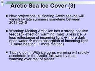 Arctic Sea Ice Cover (3) New projections: all floating Arctic sea-ice will vanish by late summers sometime between 2013-2040 Warning: Melting Arctic ice has a strong positive feedback effect on warming (melt    less ice    less reflectance of incoming light    more dark open water    more absorption of incoming light    more heating    more melting) Tipping point: With ice gone, warming will rapidly accelerate in the Arctic, followed by rapid warming over rest of planet 