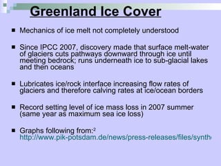 Greenland Ice Cover Mechanics of ice melt not completely understood Since IPCC 2007, discovery made that surface melt-water of glaciers cuts pathways downward through ice until meeting bedrock; runs underneath ice to sub-glacial lakes and then oceans Lubricates ice/rock interface increasing flow rates of glaciers and therefore calving rates at ice/ocean borders Record setting level of ice mass loss in 2007 summer (same year as maximum sea ice loss) Graphs following from: 2   http://www.pik-potsdam.de/news/press-releases/files/synthesis-report-web.pdf 