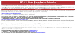 CDP 2014 Climate Change Scoring Methodology
Introduction
A methodology to score company responses has been developed by CDP with input from our scoring partners, responding companies, investors, NGOs and other partners.
The scoring methodology provides a disclosure score (see tab "disclosure"), which assesses the level of detail and comprehensiveness in a disclosure, and a performance score (see tab "performance"),
which assesses the level of action taken on climate change evidenced by the company's CDP response. The methodology for both scores is presented in this document.
Essential reading
Before completing the CDP 2014 questionnaire, we strongly encourage you to read the notes in this methodology and the CDP 2014 guidance document. The guidance explains the elements to be covered
in answering the questions and its instructions are reflected in this scoring methodology. The guidance can be downloaded from:
https://www.cdp.net/en-US/Pages/guidance.aspx
Links to the relevant section of the guidance are also available in the Online Response System.
Who will be scored using this methodology?
In 2013 most of the Investor CDP samples (e.g. Global 500) as well as CDP Supply Chain responders' responses were scored on the comprehensiveness of their disclosure and aspects of their company’s
performance in relation to climate change. Supply Chain responders were scored for both disclosure and performance.
To check whether your company will be scored in 2014 and whether the scores will be published, please contact the appropriate CDP office which can be found here:
https://www.cdp.net/en-US/WhatWeDo/Pages/cdp-worldwide.aspx
Scores are generally released between September and December each year. CDP Supply Chain scores will not be published and are available only to the responding company and the requesting member.
Data quality and accuracy
CDP's scoring partners produce scores based solely on the data in company responses as disclosed to CDP directly by the companies. Some companies may provide verification statements commissioned
for their own purposes, but neither CDP nor their report-writers verify the information in any individual company response.
Status of this document
This document is intended to provide guidance to companies on how their response will be scored. In common with other scoring processes of this type, we expect to make adjustments in light of the
application of the methodology to the responses received.
Feedback for your company & questions on this methodology
For more information about receiving feedback on your score please contact scorefeedback@cdp.net
To ask questions or to make suggestions about this methodology please contact respond@cdp.net
If you wish to learn about extra support that is available for the disclosure process please contact reporterservices@cdp.net
 