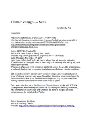 Climate change---- Seas
                                                      by:Melody Xie

resources:
http://www.globalissues.org/news/2011/11/17/11913
http://www.infoplease.com/science/environment/global-warming-oceans.html
http://www.sciencedaily.com/releases/2009/03/090310104742.htm
http://www.greenpeace.org/international/en/campaigns/climate-
change/impacts/sea_level_rise/

Author:MARY-ELENA CARR
Article:The Finer Points of Rising Sea Levels
Website: http://www.globalissues.org/news/2011/11/17/11913
Date: Thursday, November 17, 2011
Note: Long before the Pacific will rise to a level that will leave its estimated
30,000 islands submerged, most of them might be severely affected by frequent
flooding and storms.
Thousands of people living on islands scattered across the world's largest ocean
are already fleeing their homes and lands because of altered climate conditions.

Still, 'an extraordinarily cold or warm winter in a region or even globally is not
proof of climate change,' said Mary-Elena Carr, biological oceanographer at the
Earth Institute in New York. Real climate change can only be concluded from
shifting weather conditions observed over 20 to 30 years.

Carr¸ associate director of the Columbia Climate Centre, spoke with IPS U.N.
correspondent Rousbeh Legatis about the human impact on rising sea levels,
how islanders will be affected and what can be done to mitigate adverse
consequences for people in the Pacific.



Author:Infoplease Liz Olson
Article:A Warming Ocean
Website: http://www.infoplease.com/science/environment/global-warming-
 