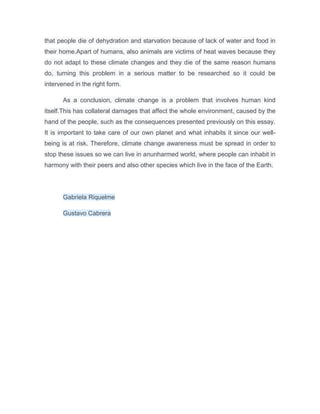 that people die of dehydration and starvation because of lack of water and food in 
their home.Apart of humans, also animals are victims of heat waves because they 
do not adapt to these climate changes and they die of the same reason humans 
do, turning this problem in a serious matter to be researched so it could be 
intervened in the right form. 
As a conclusion, climate change is a problem that involves human kind 
itself.This has collateral damages that affect the whole environment, caused by the 
hand of the people, such as the consequences presented previously on this essay. 
It is important to take care of our own planet and what inhabits it since our well-being 
is at risk. Therefore, climate change awareness must be spread in order to 
stop these issues so we can live in anunharmed world, where people can inhabit in 
harmony with their peers and also other species which live in the face of the Earth. 
Gabriela Riquelme 
Gustavo Cabrera 
