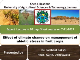 Sher-e-Kashmir
University of Agricultural Sciences & Technology, Jammu
Dr. Parshant Bakshi
Head, ACHR, Udheywalla
Effect of climate change on management of
abiotic stress in fruit crops
Expert Lecture in 10 days Short course on 7-11-2017
Presented by
 