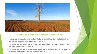 Climate Change on Australia’s Agriculture
Increasing temperatures are likely to have a significant on Australia's fruit
production according to published research.
Climate Change means both hotter days and fewer cold ones causes more
droughts in Australia's deserts.
Climate Change mostly effects red apples because they get sun damage that
will make red apples less red and more yellow.
 