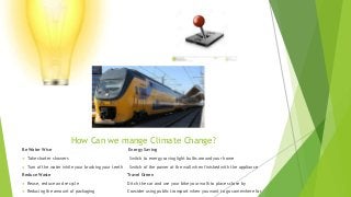 How Can we mange Climate Change?
Be Water Wise Energy Saving
 Take shorter showers Switch to energy saving light bulbs around your home
 Turn of the water while your brushing your teeth Switch of the power at the wall when finished with the appliance
Reduce Waste Travel Green
 Reuse, reduce and recycle Ditch the car and use your bike your walk to places close by
 Reducing the amount of packaging Consider using public transport when you want to go somewhere far
 