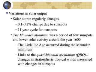 Variations in solar output 
• Solar output regularly changes 
– 0.1-0.2% change due to sunspots 
– 11 year cycle for sunspots 
• The Maunder Minimum was a period of few sunspots 
and lower solar activity around the year 1600 
–The Little Ice Age occurred during the Maunder 
minimum 
–Links to the quasi-biennial oscillation (QBO)-- 
changes in stratospheric tropical winds associated 
with changes in sunspots 
 