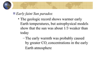 Early faint Sun paradox 
• The geologic record shows warmer early 
Earth temperatures, but astrophysical models 
show that the sun was about 1/3 weaker than 
today 
–The early warmth was probably caused 
by greater CO2 concentrations in the early 
Earth atmosphere 
 