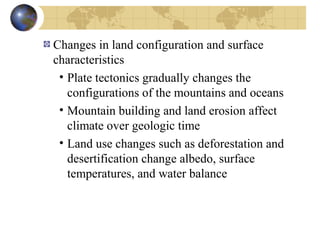 Changes in land configuration and surface 
characteristics 
• Plate tectonics gradually changes the 
configurations of the mountains and oceans 
• Mountain building and land erosion affect 
climate over geologic time 
• Land use changes such as deforestation and 
desertification change albedo, surface 
temperatures, and water balance 
 