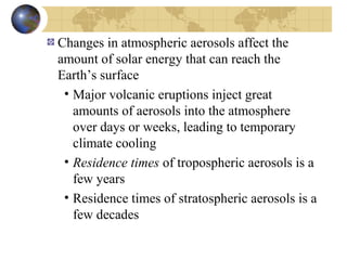 Changes in atmospheric aerosols affect the 
amount of solar energy that can reach the 
Earth’s surface 
• Major volcanic eruptions inject great 
amounts of aerosols into the atmosphere 
over days or weeks, leading to temporary 
climate cooling 
• Residence times of tropospheric aerosols is a 
few years 
• Residence times of stratospheric aerosols is a 
few decades 
 