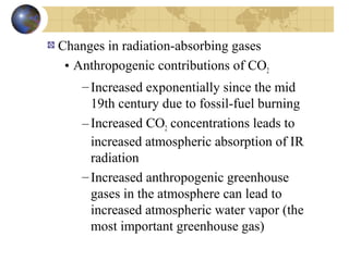 Changes in radiation-absorbing gases 
• Anthropogenic contributions of CO2 
– Increased exponentially since the mid 
19th century due to fossil-fuel burning 
– Increased CO2 concentrations leads to 
increased atmospheric absorption of IR 
radiation 
– Increased anthropogenic greenhouse 
gases in the atmosphere can lead to 
increased atmospheric water vapor (the 
most important greenhouse gas) 
 