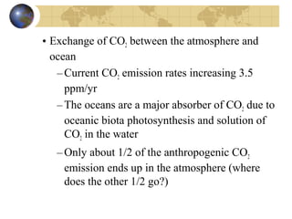 • Exchange of CO2 between the atmosphere and 
ocean 
–Current CO2 emission rates increasing 3.5 
ppm/yr 
–The oceans are a major absorber of CO2 due to 
oceanic biota photosynthesis and solution of 
CO2 in the water 
–Only about 1/2 of the anthropogenic CO2 
emission ends up in the atmosphere (where 
does the other 1/2 go?) 
 