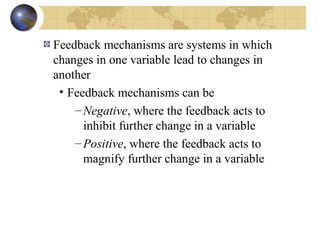Feedback mechanisms are systems in which 
changes in one variable lead to changes in 
another 
• Feedback mechanisms can be 
–Negative, where the feedback acts to 
inhibit further change in a variable 
–Positive, where the feedback acts to 
magnify further change in a variable 
 