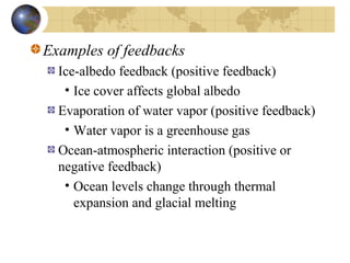 Examples of feedbacks 
Ice-albedo feedback (positive feedback) 
• Ice cover affects global albedo 
Evaporation of water vapor (positive feedback) 
• Water vapor is a greenhouse gas 
Ocean-atmospheric interaction (positive or 
negative feedback) 
• Ocean levels change through thermal 
expansion and glacial melting 
 