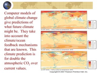 Computer models of 
global climate change 
give predictions of 
what future climate 
might be. They take 
into account the 
climate/ocean 
feedback mechanisms 
that are known. This 
climate prediction is 
for double the 
atmospheric CO2 over 
current values. 
 