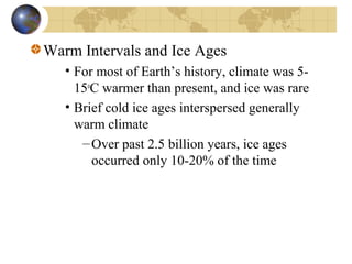 Warm Intervals and Ice Ages 
• For most of Earth’s history, climate was 5- 
15oC warmer than present, and ice was rare 
• Brief cold ice ages interspersed generally 
warm climate 
–Over past 2.5 billion years, ice ages 
occurred only 10-20% of the time 
 