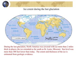 Ice extent during the last glaciation 
During the last glaciation, North America was covered with ice more than 2 miles 
thick in places; the ice extended as far south as St. Louis, Missouri. Sea level was 
more than 300 feet lower than today. The extent and thickness of the ice is 
estimated from geologic evidence. 
 