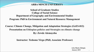 ARBA MINCH UNIVERSITY
School of Graduate Studies
College of Social Science
Department of Geography and Environmental Studies
Program: PhD in Environment and Natural Resource Management
Course: Climate Change, Mitigation and Adaptation Strategies (GeES-812)
Presentation on Ethiopian policies and Strategies on climate change
By: Zewde Alemayehu
Instructor: Teshome Yirgu (PhD, Associate Professor)
Arba Minch, Ethiopia
January 2019 1
 