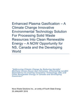 Enhanced Plasma Gasification – A
Climate Change Innovative
Environmental Technology Solution
For Processing Solid Waste
Resources Into Clean Renewable
Energy – A NOW Opportunity for
NS, Canada and the Developing
World
“Addressing	
  Climate	
  Change	
  by	
  Reducing	
  Harmful	
  
Methane	
  Green-­‐House-­‐Gas	
  Emissions,	
  Eliminating	
  Landfill	
  
Dependency	
  &	
  Creating	
  Innovative	
  Technology	
  Jobs	
  and	
  
Clean	
  Renewable	
  Energy	
  in	
  Canada	
  and	
  Developing	
  
Countries!”	
  
Nova Waste Solutions Inc., an entity of Fourth State Energy
30 JANUARY 2016
 