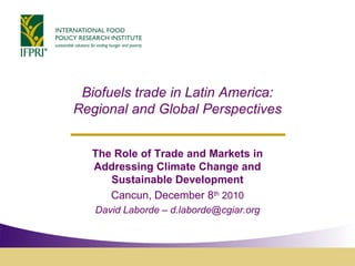 Biofuels trade in Latin America:
Regional and Global Perspectives


  The Role of Trade and Markets in
  Addressing Climate Change and
     Sustainable Development
     Cancun, December 8th 2010
   David Laborde – d.laborde@cgiar.org
 