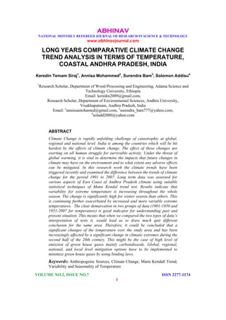 ABHINAV
NATIONAL MONTHLY REFEREED JOURNAL OF RESEARCH IN SCIENCE & TECHNOLOGY
www.abhinavjournal.com
VOLUME NO.2, ISSUE NO.7 ISSN 2277-1174
1
LONG YEARS COMPARATIVE CLIMATE CHANGE
TREND ANALYSIS IN TERMS OF TEMPERATURE,
COASTAL ANDHRA PRADESH, INDIA
Keredin Temam Siraj1
, Annisa Mohammed2
, Surendra Bam3
, Solomon Addisu4
1
Research Scholar, Department of Wood Processing and Engineering, Adama Science and
Technology University, Ethiopia
Email: keredin2009@gmail.com,
Research Scholar, Department of Environmental Sciences, Andhra University,
Visakhapatnam, Andhra Pradesh, India
Email: 2
annissamohamed@gmail.com, 3
surendra_bam777@yahoo.com,
4
soladd2000@yahoo.com
ABSTRACT
Climate Change is rapidly unfolding challenge of catastrophic at global,
regional and national level. India is among the countries which will be hit
hardest by the effects of climate change. The effect of these changes are
exerting on all human struggle for survivable activity. Under the threat of
global warming, it is vital to determine the impacts that future changes in
climate may have on the environment and to what extent any adverse effects
can be mitigated. In this research work the climate trends have been
triggered recently and examined the difference between the trends of climate
change for the period 1901 to 2007. Long term data was assessed for
various aspects of East Coast of Andhra Pradesh climate using suitable
statistical techniques of Mann Kendal trend test. Results indicate that
variability for extreme temperature is increasing throughout the whole
season. The change is significantly high for winter season than others. This
is continuing further exacerbated by increased and more variable extreme
temperatures. The clear demarcation in two groups of data (1901-1950 and
1951-2007 for temperature) is good indicator for understanding past and
present situation. This means that when we compared the two types of data’s
interpretation of tests it, would lead us to draw much quit different
conclusion for the same area. Therefore, it could be concluded that a
significant changes of the temperature over the study area and has been
increasingly affected by a significant change in climatic extremes during the
second half of the 20th century. This might be the case of high level of
emission of green house gases mainly carbondioxede. Global, regional,
national, and local level mitigation options have to be implemented to
minimize green house gases by using binding laws.
Keywords: Anthropogenic Sources, Climate Change, Mann Kendall Trend,
Variability and Seasonality of Temperature
 
