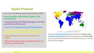 Kyoto Protocol
• Common but differentiated responsibility (CBDR)
• Annex B parties with binding targets in the
second period
• Annex B parties with binding targets in the first
period but not the second
• non-Annex B parties without binding targets
• Annex B parties with binding targets in the first
period but which withdrew from the Protocol
• Signatories to the Protocol that have not
ratified
• Other UN member states and observers that are
not party yo the Protocol
July 22, 2012 Footer text here10
Protocol’s first commitment period started in 2008 to 2012.
A second commitment period was agreed on in 2012 to 2020,
known as the Doha Amendment to the protocol, (37 countries
have binding targets)
 