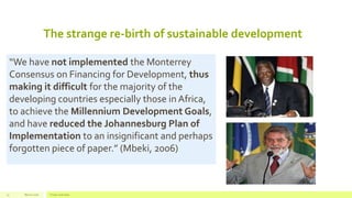 The strange re-birth of sustainable development
March 2016 Footer text here13
“We have not implemented the Monterrey
Consensus on Financing for Development, thus
making it difficult for the majority of the
developing countries especially those in Africa,
to achieve the Millennium Development Goals,
and have reduced the Johannesburg Plan of
Implementation to an insignificant and perhaps
forgotten piece of paper.” (Mbeki, 2006)
 