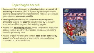 CopenhagenAccord:
• Recognizes that "deep cuts in global emissions are required
according to science" (IPCC AR4) and agrees cooperation in
peaking (stopping from rising) global and national greenhouse
gas emissions as soon as possible
• developed countries would "commit to economy-wide
emissions targets for 2020" to be submitted by 31 January
2010 and would strengthen their existing targets.
• Agrees that developing nations would "implement mitigation
actions to slow growth in their carbon emissions, submitting
these by 31 January 2010.
• Agrees a "goal" for the world to raise $100 billion per year by
2020, from "a wide variety of sources", to help developing
countries cut carbon emissions
July 22, 2012 Footer text here16
 