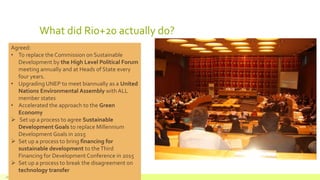 What did Rio+20 actually do?
July 22, 2012 Footer text here18
Agreed:
• To replace the Commission on Sustainable
Development by the High Level Political Forum
meeting annually and at Heads of State every
four years.
• Upgrading UNEP to meet biannually as a United
Nations Environmental Assembly with ALL
member states
• Accelerated the approach to the Green
Economy
 Set up a process to agree Sustainable
Development Goals to replace Millennium
Development Goals in 2015
 Set up a process to bring financing for
sustainable development to theThird
Financing for Development Conference in 2015
 Set up a process to break the disagreement on
technology transfer
 