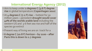 International Energy Agency (2012)
• Aim to keep under 2 degrees C (3.6 F) degree
rise in global temperature (Copenhagen 2010)
• At 4 degrees C (7.2 F) rise -- hottest for 30
million years – persistent drought would cover
40% of the worlds arable land including the
western US and 3-6 feet sea rise and half of the
species go extinct
• Present way of living we are on track for a
• 6 degree C (10.8 F) horizon – by 2100 – after
Paris this is down to 2.7 degrees
19
 