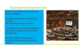 Sustainable DevelopmentGoals
July 22, 2012 Footer text here25
What are the differences between the
MDGs and SDGs?
The MDGs just applied to developing
countries
The SDGs apply to ALL countries
The MDGS are addressing development
The SDGs are addressing sustainable
development
The MDGs address the problems
The SDGs address the symptoms and
causes
 