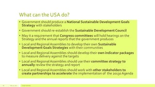 What can the USA do?
• Government should produce a National Sustainable Development Goals
Strategy with stakeholders
• Government should re-establish the Sustainable Development Council
• May it a requirement that Congress committees will hold hearings on the
Strategy and the annual reports that the government produces
• Local and Regional Assemblies to develop their own Sustainable
Development Goals Strategies with their communities
• Local and Regional Assemblies should develop their own indicator packages
to measure delivery against the targets
• Local and Regional Assemblies should use their committee strategy to
annually review the strategy and report
• Local and Regional Assemblies should work with other stakeholders to
create partnerships to accelerate the implementation of the 20130 Agenda
July 22, 2012 Footer text here28
 