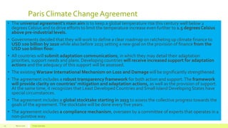 Paris Climate ChangeAgreement
• The universal agreement’s main aim is to keep a global temperature rise this century well below 2
degrees Celsius and to drive efforts to limit the temperature increase even further to 1.5 degrees Celsius
above pre-industrial levels.
• Governments decided that they will work to define a clear roadmap on ratcheting up climate finance to
USD 100 billion by 2020 while also before 2025 setting a new goal on the provision of finance from the
USD 100 billion floor.
• All countries will submit adaptation communications, in which they may detail their adaptation
priorities, support needs and plans. Developing countries will receive increased support for adaptation
actions and the adequacy of this support will be assessed.
• The existing Warsaw International Mechanism on Loss and Damage will be significantly strengthened.
• The agreement includes a robust transparency framework for both action and support.The framework
will provide clarity on countries’ mitigation and adaptation actions, as well as the provision of support.
At the same time, it recognizes that Least Developed Countries and Small Island Developing States have
special circumstances.
• The agreement includes a global stocktake starting in 2023 to assess the collective progress towards the
goals of the agreement.The stocktake will be done every five years.
• The agreement includes a compliance mechanism, overseen by a committee of experts that operates in a
non-punitive way.
March 2016 Footer text here29
 