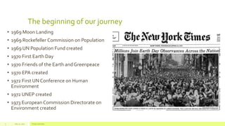 The beginning of our journey
• 1969 Moon Landing
• 1969 Rockefeller Commission on Population
• 1969 UN Population Fund created
• 1970 First Earth Day
• 1970 Friends of the Earth and Greenpeace
• 1970 EPA created
• 1972 First UN Conference on Human
Environment
• 1972 UNEP created
• 1973 European Commission Directorate on
Environment created
July 22, 2012 Footer text here3
 