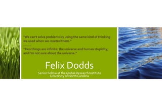 Felix Dodds
Senior Fellow at the Global Research Institute
University of North Carolina
"We can't solve problems by using the same kind of thinking
we used when we created them.”
……..
"Two things are infinite: the universe and human stupidity;
and I'm not sure about the universe."
 