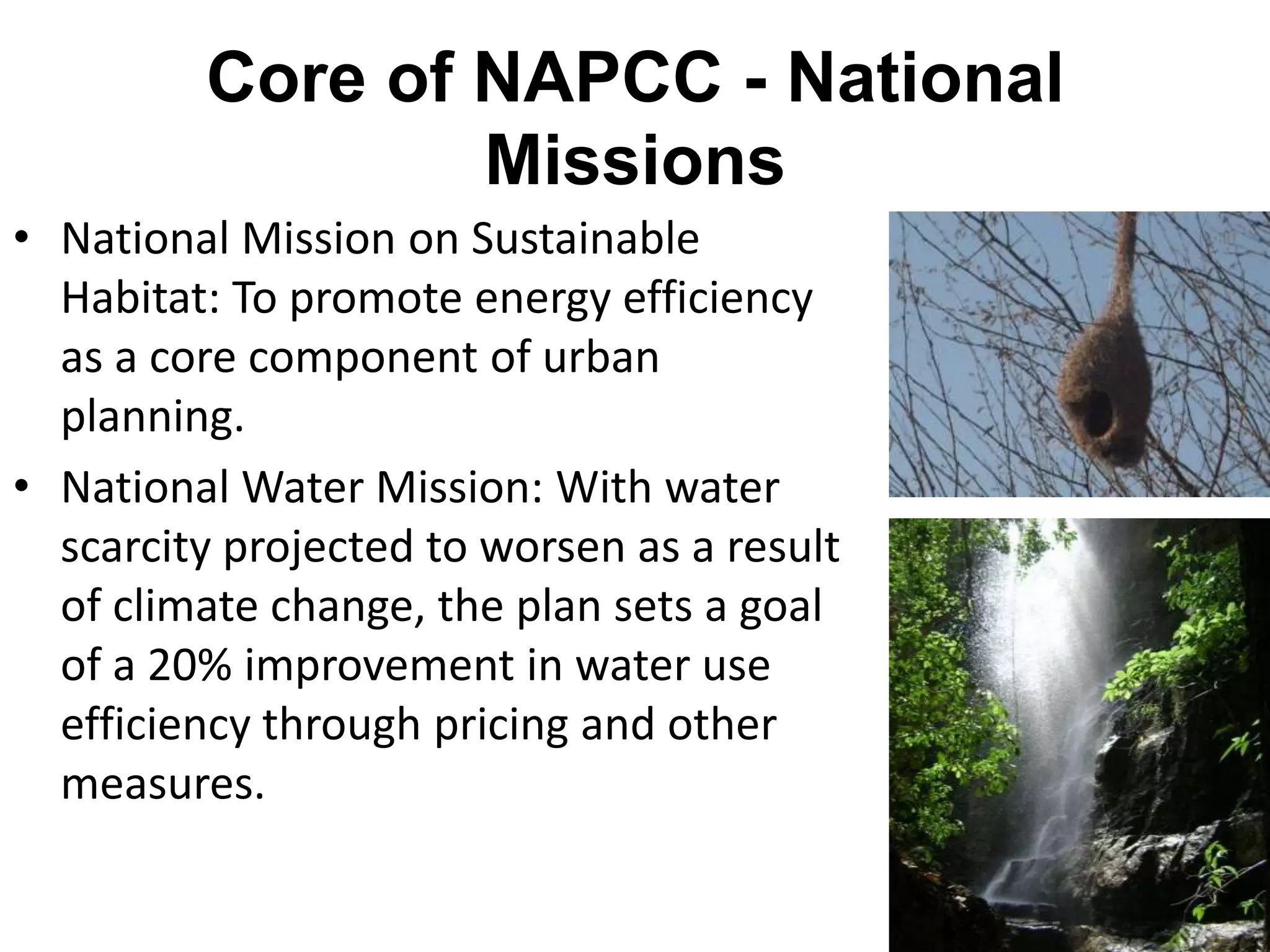 Core of NAPCC - National
                 Missions
• National Mission on Sustainable
  Habitat: To promote energy efficiency
  as a core component of urban
  planning.
• National Water Mission: With water
  scarcity projected to worsen as a result
  of climate change, the plan sets a goal
  of a 20% improvement in water use
  efficiency through pricing and other
  measures.
 