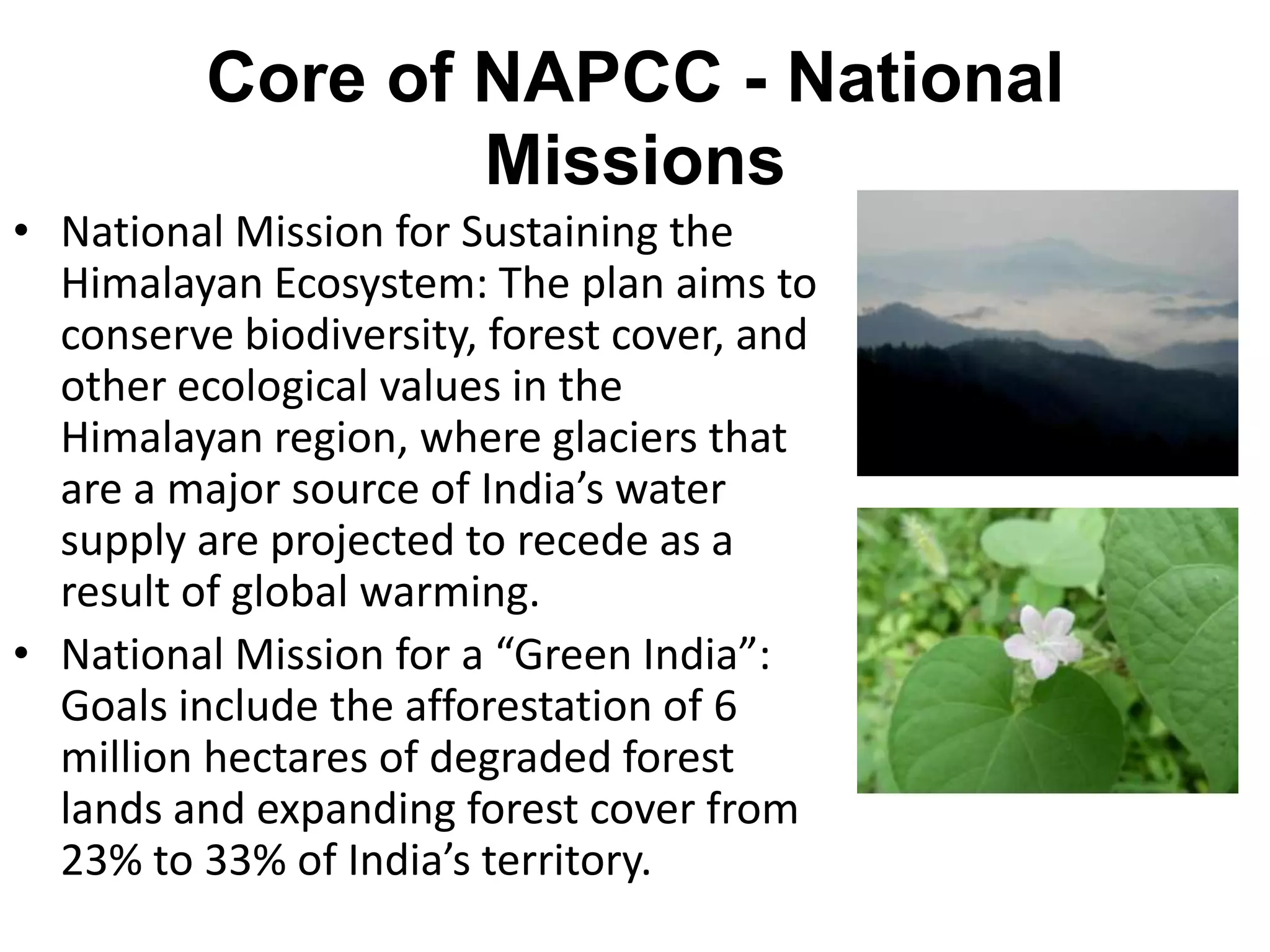 Core of NAPCC - National
                  Missions
• National Mission for Sustaining the
  Himalayan Ecosystem: The plan aims to
  conserve biodiversity, forest cover, and
  other ecological values in the
  Himalayan region, where glaciers that
  are a major source of India’s water
  supply are projected to recede as a
  result of global warming.
• National Mission for a “Green India”:
  Goals include the afforestation of 6
  million hectares of degraded forest
  lands and expanding forest cover from
  23% to 33% of India’s territory.
 