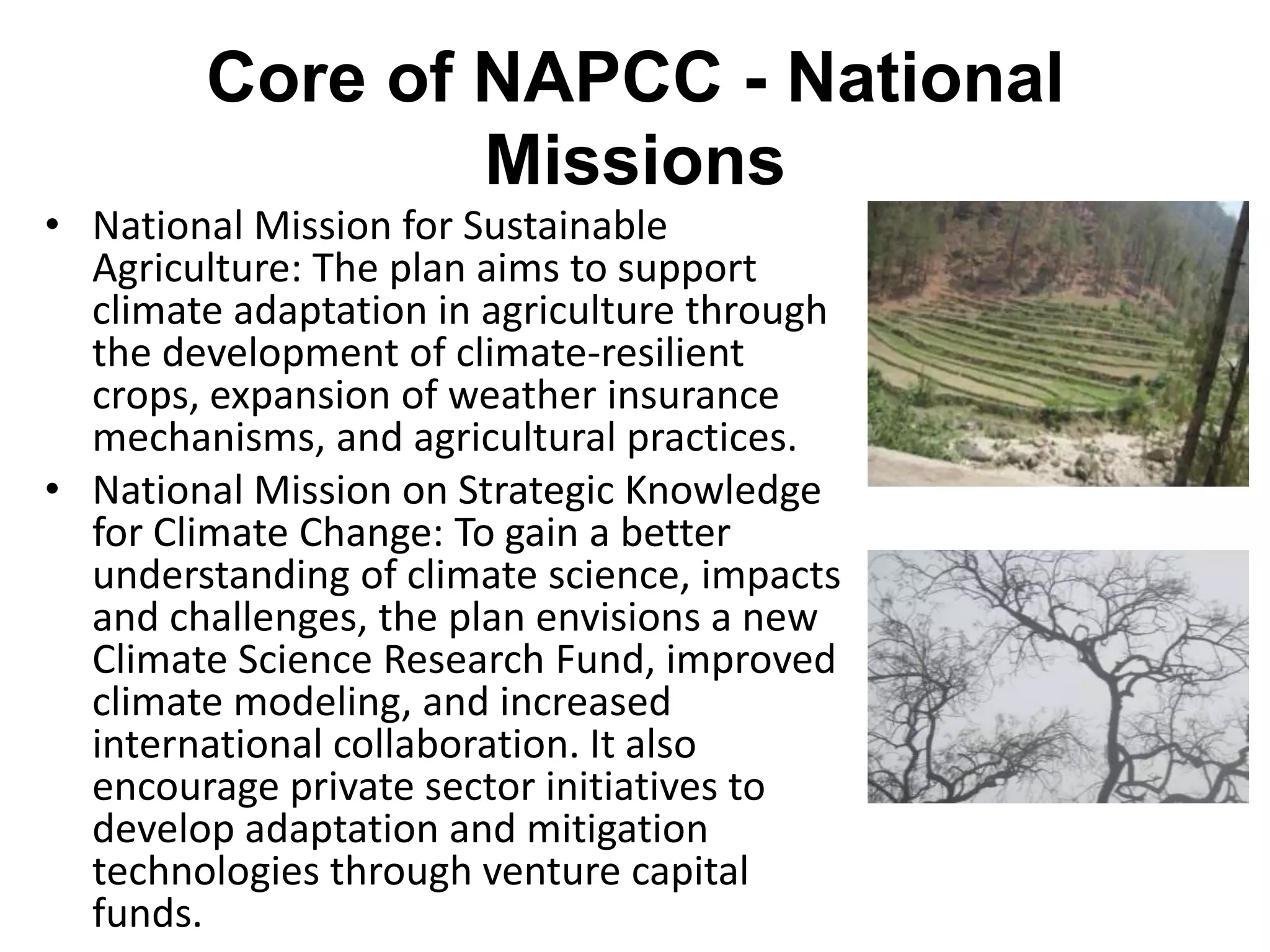 Core of NAPCC - National
                Missions
• National Mission for Sustainable
  Agriculture: The plan aims to support
  climate adaptation in agriculture through
  the development of climate-resilient
  crops, expansion of weather insurance
  mechanisms, and agricultural practices.
• National Mission on Strategic Knowledge
  for Climate Change: To gain a better
  understanding of climate science, impacts
  and challenges, the plan envisions a new
  Climate Science Research Fund, improved
  climate modeling, and increased
  international collaboration. It also
  encourage private sector initiatives to
  develop adaptation and mitigation
  technologies through venture capital
  funds.
 
