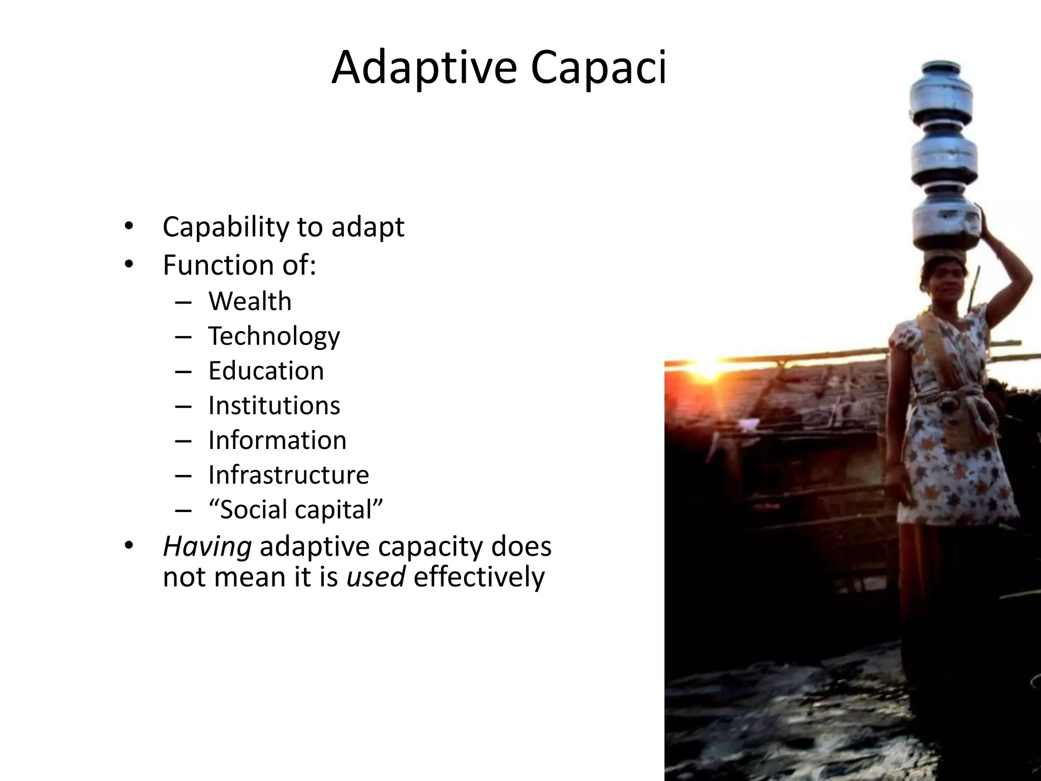 Adaptive Capacity

• Capability to adapt
• Function of:
    –   Wealth
    –   Technology
    –   Education
    –   Institutions
    –   Information
    –   Infrastructure
    –   “Social capital”
• Having adaptive capacity does
  not mean it is used effectively
 