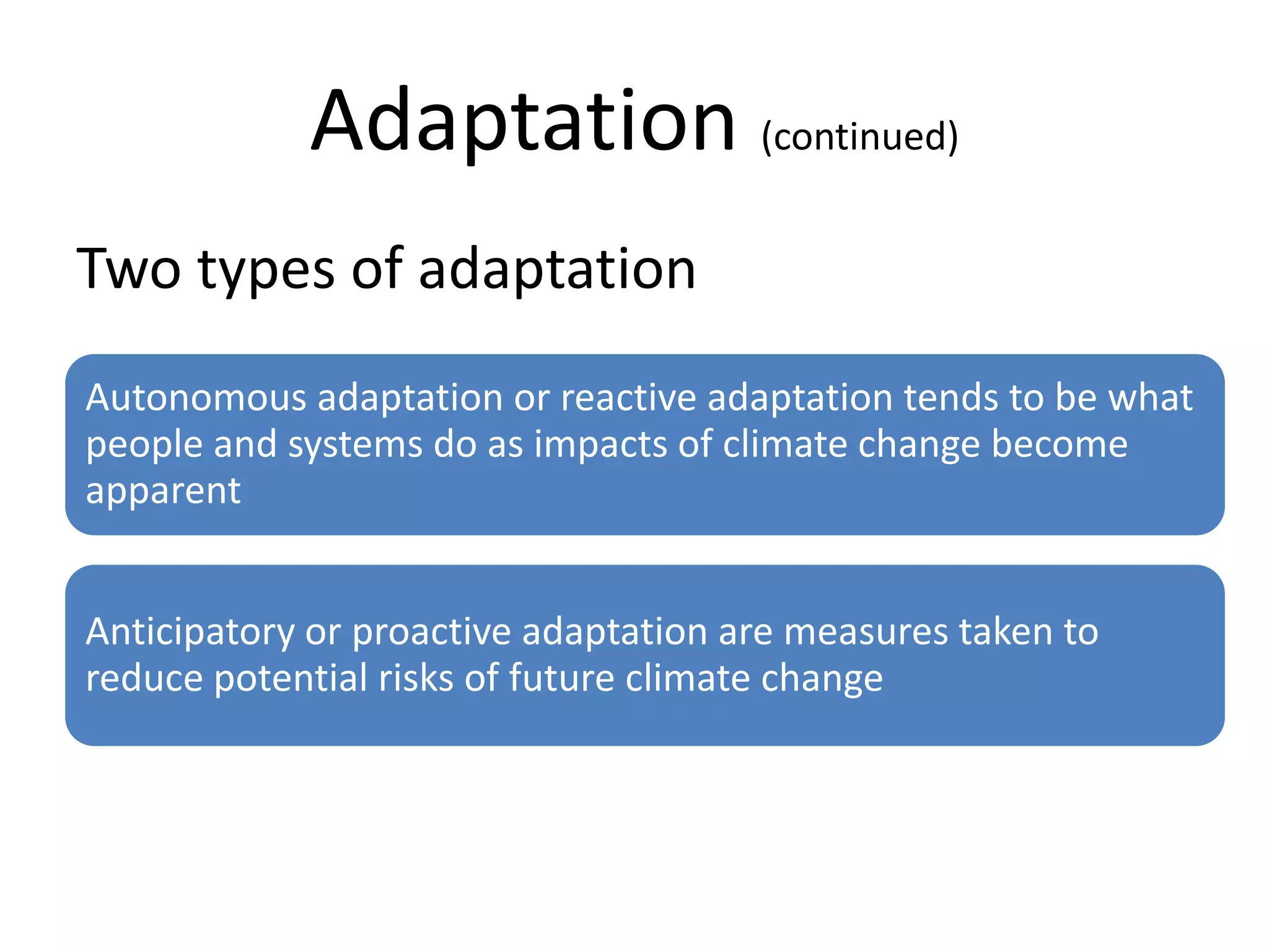 Adaptation (continued)
Two types of adaptation
Autonomous adaptation or reactive adaptation tends to be what
people and systems do as impacts of climate change become
apparent


Anticipatory or proactive adaptation are measures taken to
reduce potential risks of future climate change
 