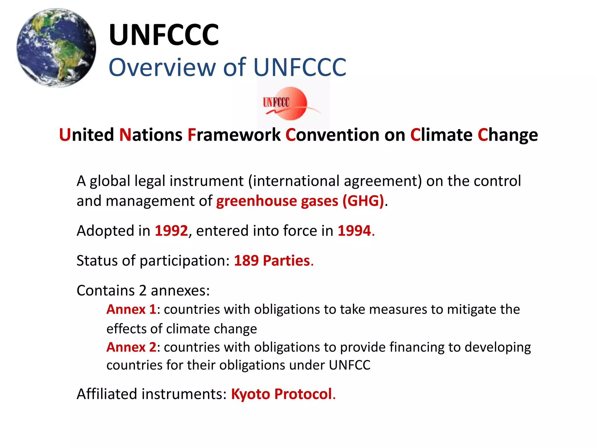 UNFCCC
     Overview of UNFCCC

United Nations Framework Convention on Climate Change

 A global legal instrument (international agreement) on the control
 and management of greenhouse gases (GHG).
 Adopted in 1992, entered into force in 1994.
 Status of participation: 189 Parties.
 Contains 2 annexes:
     Annex 1: countries with obligations to take measures to mitigate the
     effects of climate change
     Annex 2: countries with obligations to provide financing to developing
     countries for their obligations under UNFCC
 Affiliated instruments: Kyoto Protocol.
 