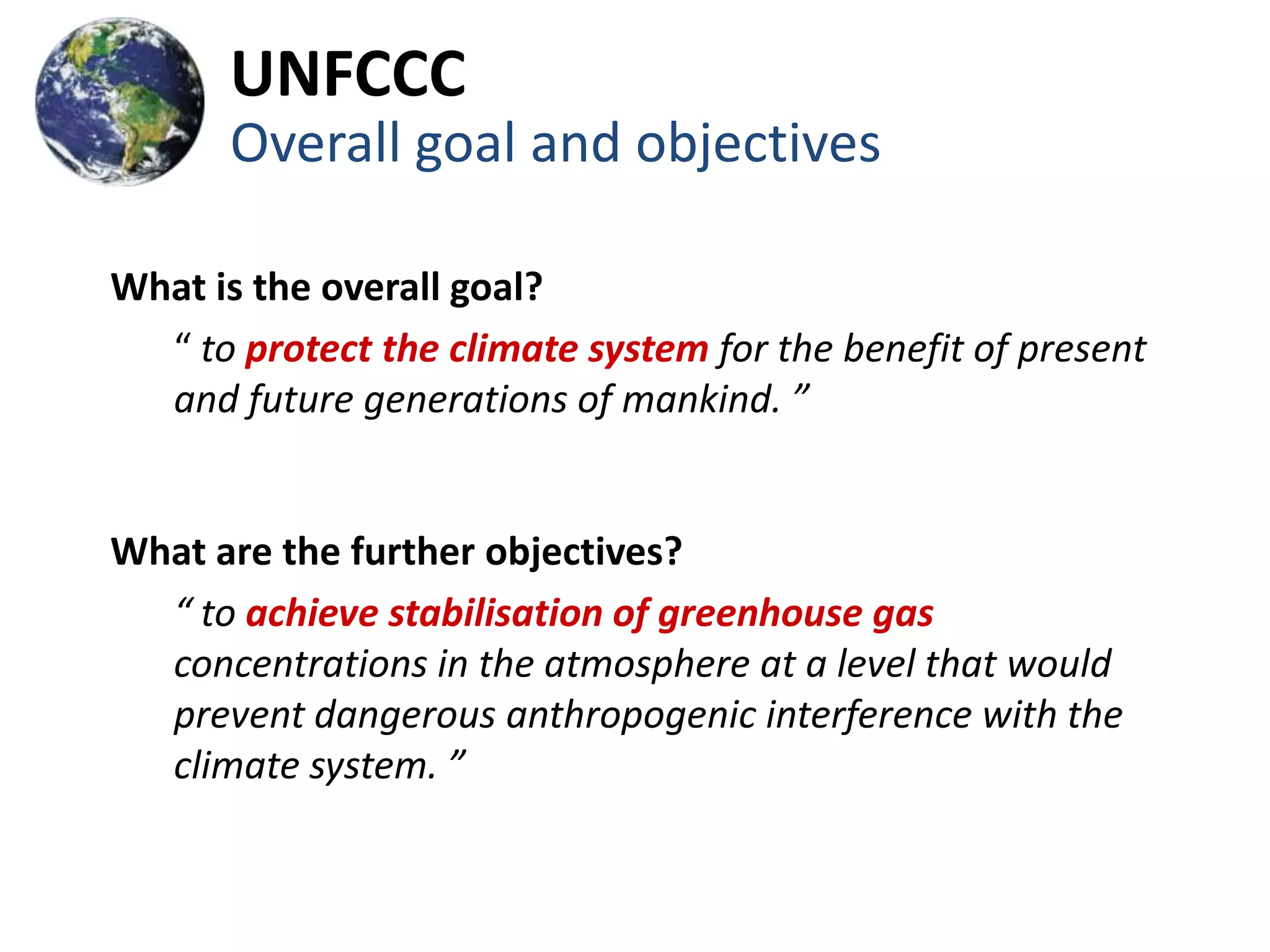 UNFCCC
      Overall goal and objectives

What is the overall goal?
  “ to protect the climate system for the benefit of present
  and future generations of mankind. ”


What are the further objectives?
  “ to achieve stabilisation of greenhouse gas
  concentrations in the atmosphere at a level that would
  prevent dangerous anthropogenic interference with the
  climate system. ”
 
