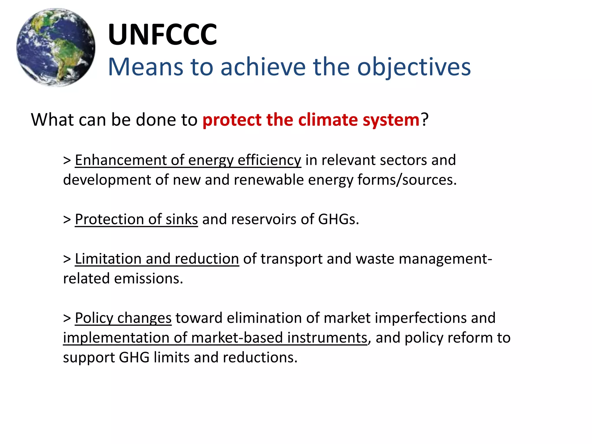 UNFCCC
         Means to achieve the objectives
What can be done to protect the climate system?
   > Enhancement of energy efficiency in relevant sectors and
   development of new and renewable energy forms/sources.

   > Protection of sinks and reservoirs of GHGs.

   > Limitation and reduction of transport and waste management-
   related emissions.

   > Policy changes toward elimination of market imperfections and
   implementation of market-based instruments, and policy reform to
   support GHG limits and reductions.
 
