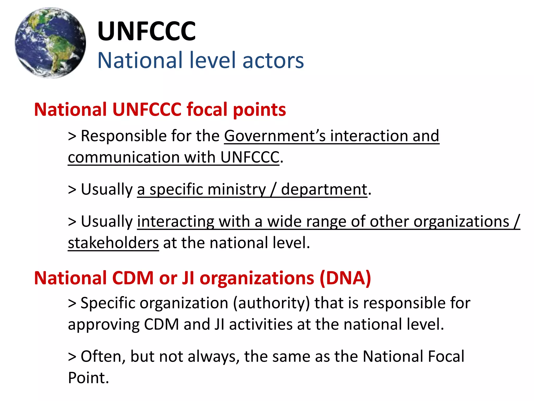 UNFCCC
       National level actors
National UNFCCC focal points
   > Responsible for the Government’s interaction and
   communication with UNFCCC.
   > Usually a specific ministry / department.
   > Usually interacting with a wide range of other organizations /
   stakeholders at the national level.

National CDM or JI organizations (DNA)
   > Specific organization (authority) that is responsible for
   approving CDM and JI activities at the national level.
   > Often, but not always, the same as the National Focal
   Point.
 