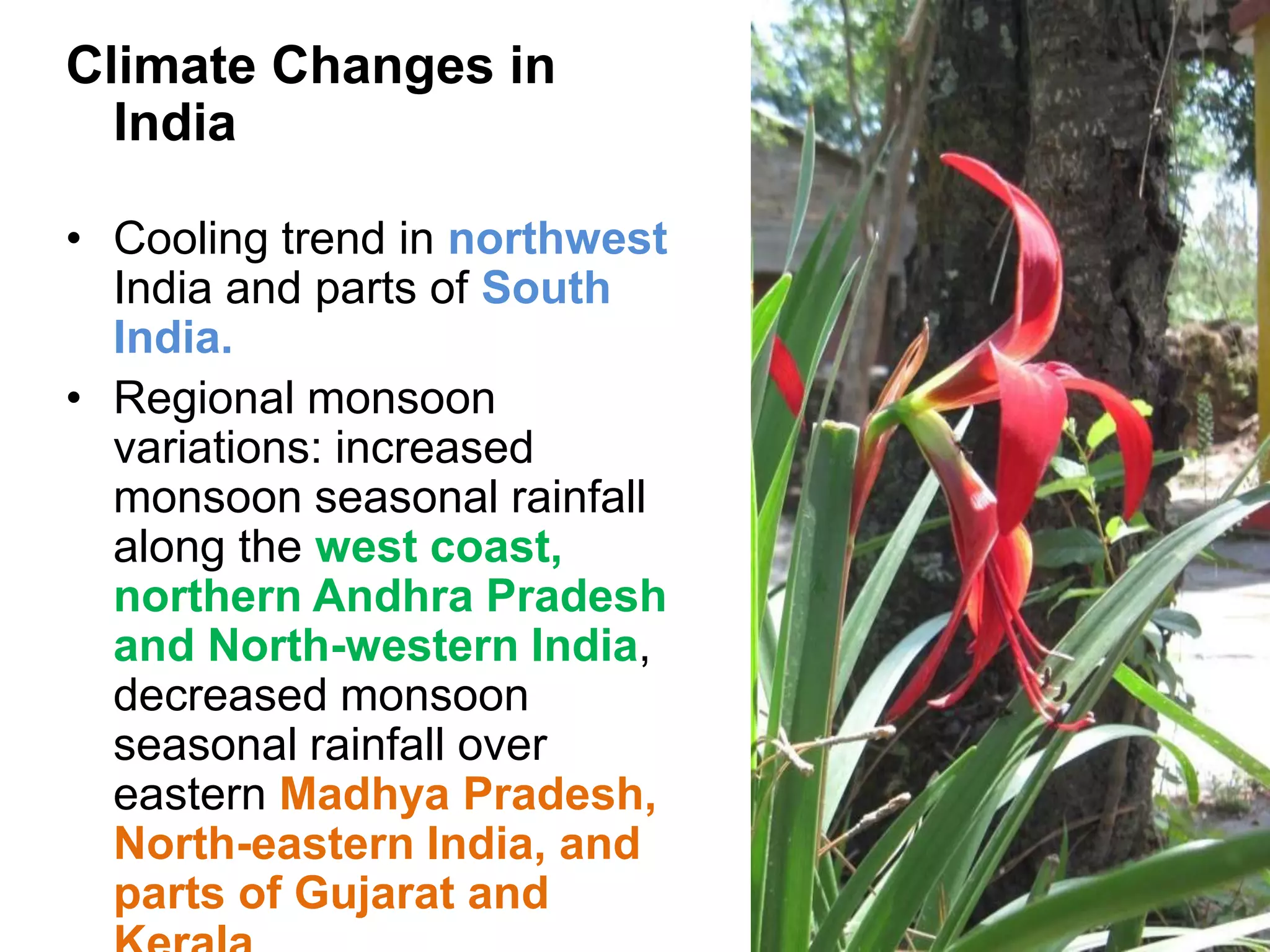 Climate Changes in
  India

• Cooling trend in northwest
  India and parts of South
  India.
• Regional monsoon
  variations: increased
  monsoon seasonal rainfall
  along the west coast,
  northern Andhra Pradesh
  and North-western India,
  decreased monsoon
  seasonal rainfall over
  eastern Madhya Pradesh,
  North-eastern India, and
  parts of Gujarat and
 